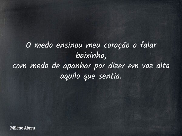 O medo ensinou meu coração a falar baixinho, com medo de apanhar por dizer em voz alta aquilo que sentia.... Frase de Milene Abreu.