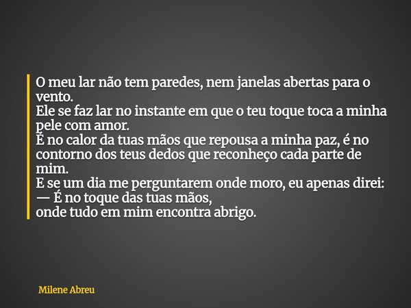 O meu lar não tem paredes, nem janelas abertas para o vento. Ele se faz lar no instante em que o teu toque toca a minha pele com amor. É no calor da tuas mãos q... Frase de Milene Abreu.