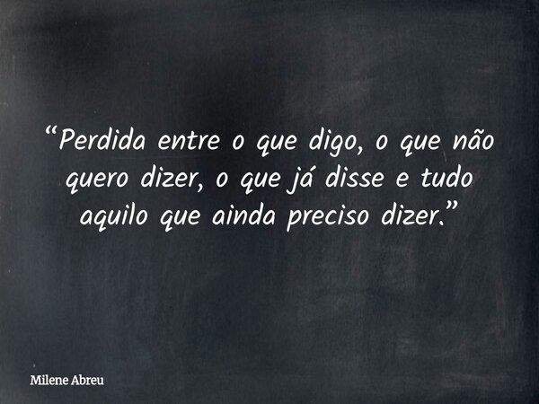 “Perdida entre o que digo, o que não quero dizer, o que já disse e tudo aquilo que ainda preciso dizer.”... Frase de Milene Abreu.