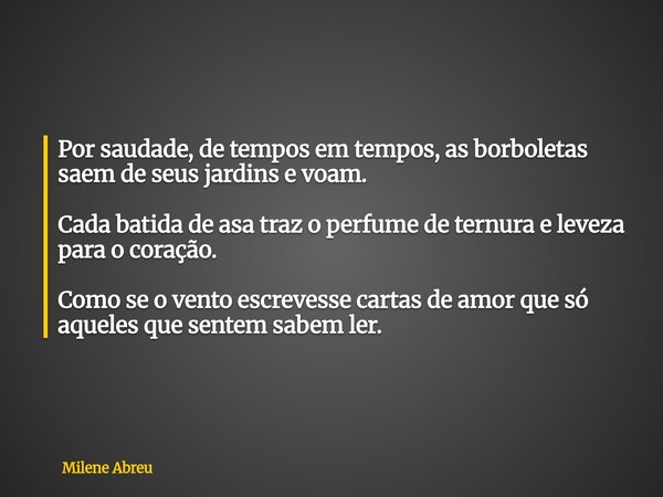 Por saudade, de tempos em tempos, as borboletas saem de seus jardins e voam. Cada batida de asa traz o perfume de ternura e leveza para o coração. Como se o ven... Frase de Milene Abreu.