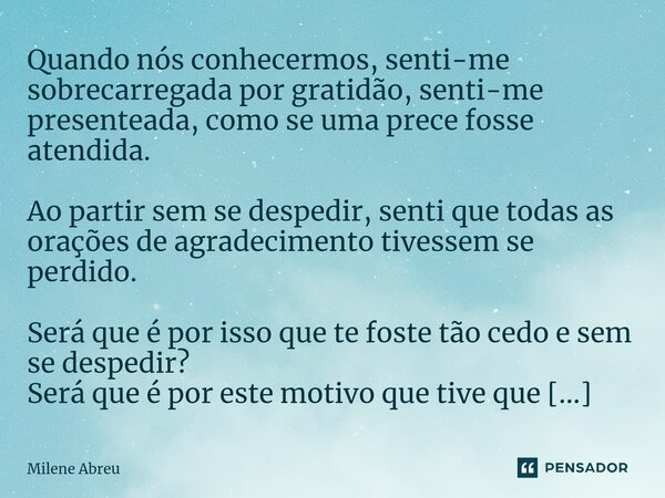 ⁠Quando nós conhecermos, senti-me sobrecarregada por gratidão, senti-me presenteada, como se uma prece fosse atendida. Ao partir sem se despedir, senti que toda... Frase de Milene Abreu.