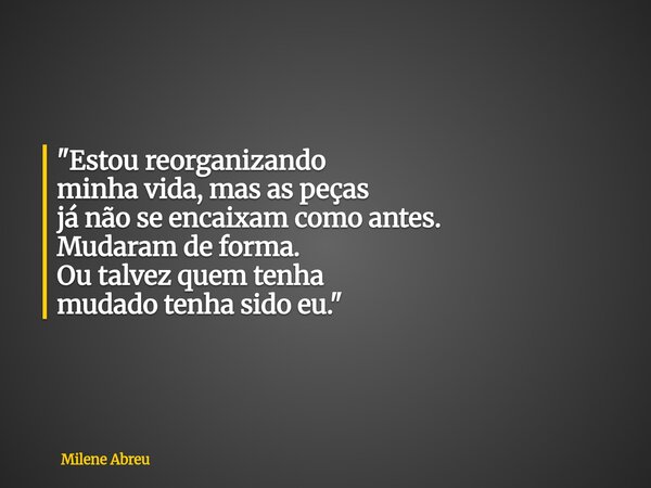 "Estou reorganizando minha vida, mas as peças já não se encaixam como antes. Mudaram de forma. Ou talvez quem tenha mudado tenha sido eu."... Frase de Milene Abreu.
