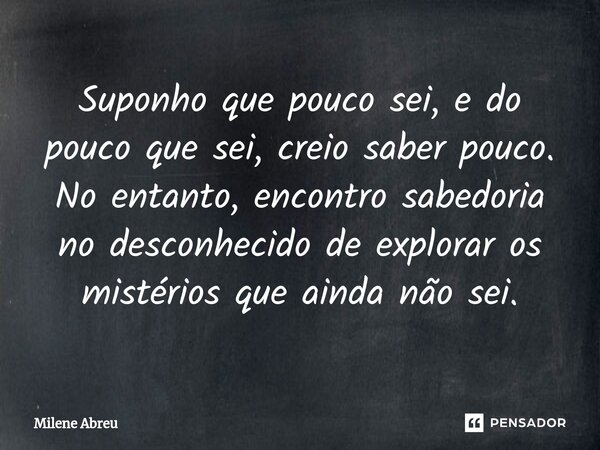 ⁠Suponho que pouco sei, e do pouco que sei, creio saber pouco. No entanto, encontro sabedoria no desconhecido de explorar os mistérios que ainda não sei.... Frase de Milene Abreu.