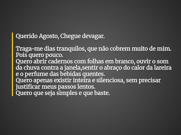 Querido Agosto, Chegue devagar. Traga-me dias tranquilos, que não cobrem muito de mim. Pois quero pouco. Quero abrir cadernos com folhas em branco, ouvir o som ... Frase de mileneabreu.