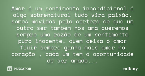 Amar é um sentimento incondicional é algo sobrenatural tudo vira paixão, somos movidos pela certeza de que um outro ser tambem nos ama queremos sempre uma razão... Frase de mileny.