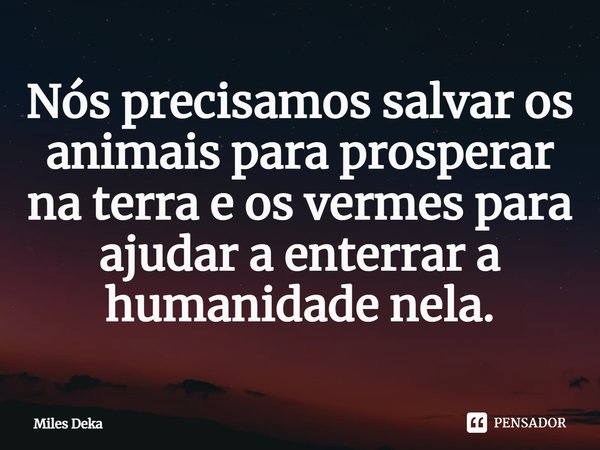 ⁠Nós precisamos salvar os animais para prosperar na terra e os vermes para ajudar a enterrar a humanidade nela.... Frase de Miles Deka.