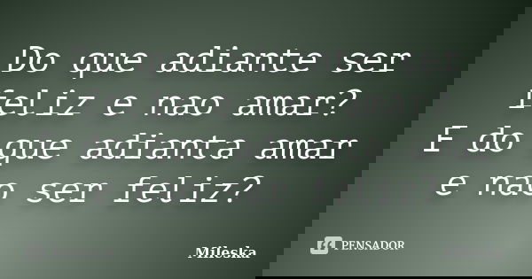 Do que adiante ser feliz e nao amar? E do que adianta amar e nao ser feliz?... Frase de Mileska.