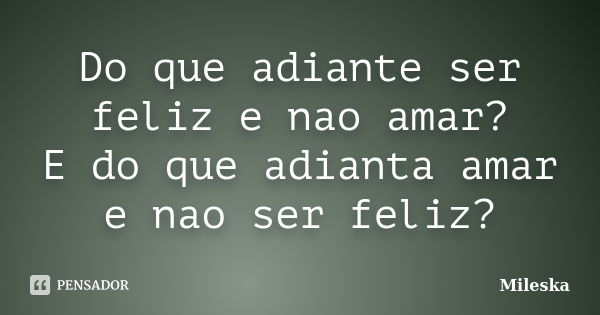 Do que adiante ser feliz e nao amar? E do que adianta amar e nao ser feliz?... Frase de Mileska.