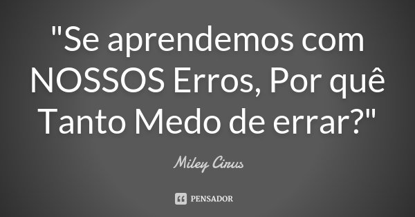 "Se aprendemos com NOSSOS Erros, Por quê Tanto Medo de errar?"... Frase de Miley Cirus.