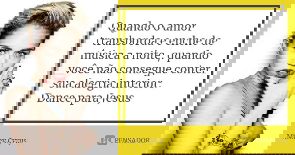 Quando o amor transborda e enche de música a noite, quando você não consegue conter sua alegria interior. Dance para Jesus... Frase de Miley Cyrus.