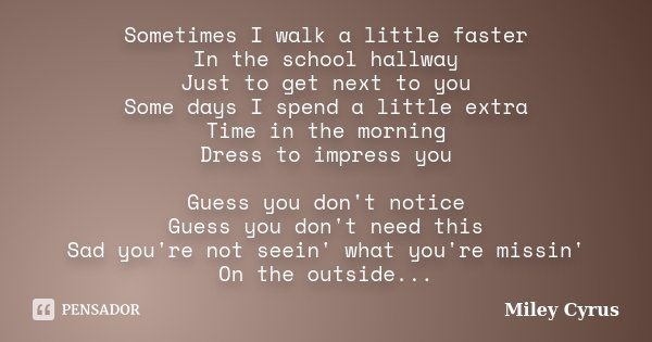 Sometimes I walk a little faster In the school hallway Just to get next to you Some days I spend a little extra Time in the morning Dress to impress you Guess y... Frase de Miley Cyrus.