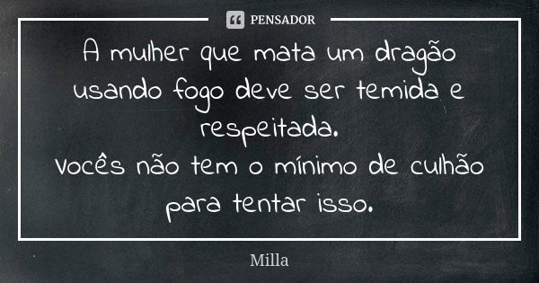 A mulher que mata um dragão usando fogo deve ser temida e respeitada.
Vocês não tem o mínimo de culhão para tentar isso.... Frase de Milla.