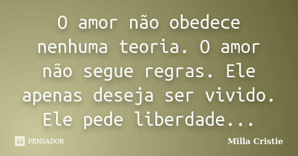 O amor não obedece nenhuma teoria. O amor não segue regras. Ele apenas deseja ser vivido. Ele pede liberdade...... Frase de Milla Cristie.