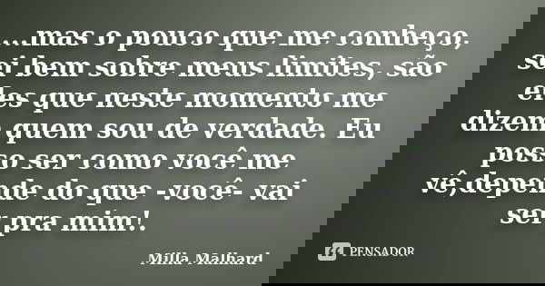 ...mas o pouco que me conheço, sei bem sobre meus limites, são eles que neste momento me dizem quem sou de verdade. Eu posso ser como você me vê,depende do que ... Frase de Milla Malhard..