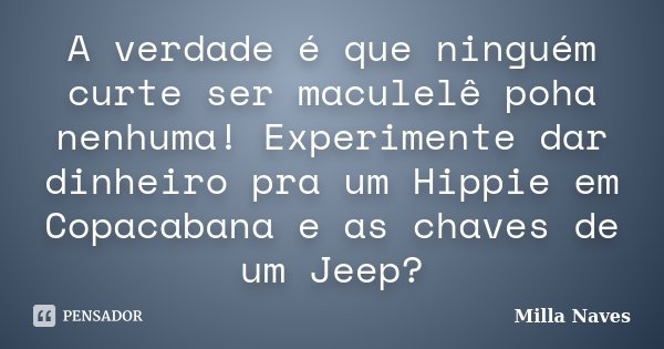 A verdade é que ninguém curte ser maculelê poha nenhuma! Experimente dar dinheiro pra um Hippie em Copacabana e as chaves de um Jeep?... Frase de Milla Naves.