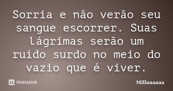 Sorria e não verão seu sangue escorrer. Suas lágrimas serão um ruído surdo no meio do vazio que é viver.... Frase de Millaaaaaa.