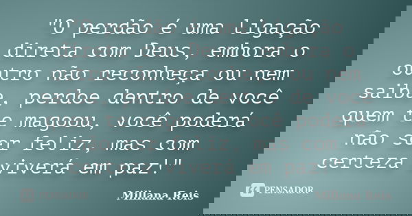 "O perdão é uma ligação direta com Deus, embora o outro não reconheça ou nem saiba, perdoe dentro de você quem te magoou, você poderá não ser feliz, mas co... Frase de Millana Reis.