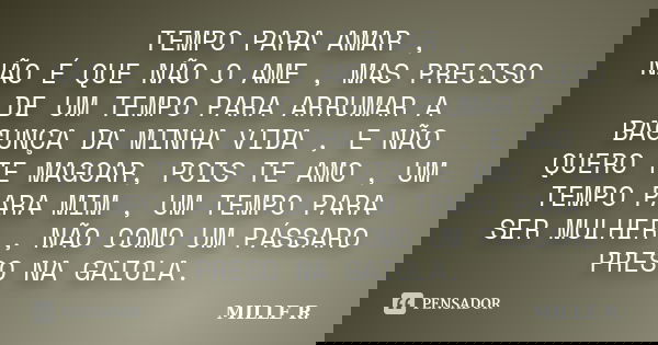 TEMPO PARA AMAR , NÃO É QUE NÃO O AME , MAS PRECISO DE UM TEMPO PARA ARRUMAR A BAGUNÇA DA MINHA VIDA , E NÃO QUERO TE MAGOAR, POIS TE AMO , UM TEMPO PARA MIM , ... Frase de MILLE R..