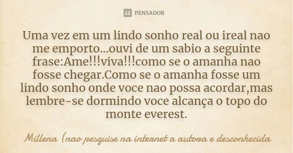 Uma vez em um lindo sonho real ou ireal nao me emporto...ouvi de um sabio a seguinte frase:Ame!!!viva!!!como se o amanha nao fosse chegar.Como se o amanha fosse... Frase de Millena (nao pesquise na internet a autora e desconhecida.