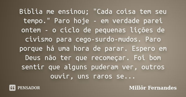 Bíblia me ensinou; "Cada coisa tem seu tempo." Paro hoje - em verdade parei ontem - o ciclo de pequenas lições de civismo para cego-surdo-mudos. Paro ... Frase de Millôr Fernandes.