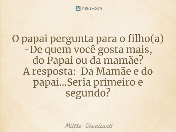 ⁠O papai pergunta para o filho(a) -De quem você gosta mais, do Papai ou da mamãe? A resposta: Da Mamãe e do papai...Seria primeiro e segundo?... Frase de Miltão Cavalcanti.