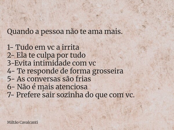 Quando a pessoa não te ama mais. 1- Tudo em vc a irrita 2- Ela te culpa por tudo 3-Evita intimidade com vc 4- Te responde de forma grosseira 5- As conversas são... Frase de Miltão Cavalcanti.
