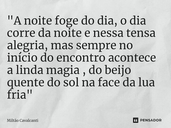 ⁠"A noite foge do dia, o dia corre da noite e nessa tensa alegria, mas sempre no início do encontro acontece a linda magia , do beijo quente do sol na face... Frase de Miltão Cavalcanti.