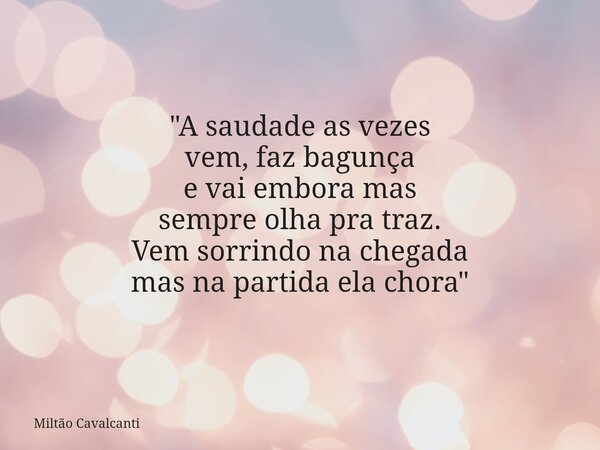 "A saudade as vezes vem, faz bagunça e vai embora mas sempreolha pra traz. Vem sorrindo na chegada mas na partida ela chora"... Frase de Miltão Cavalcanti.