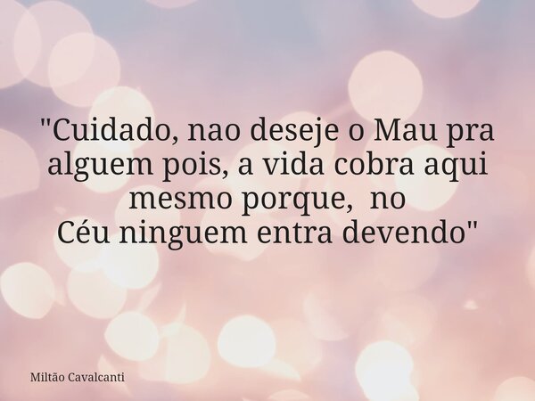 "Cuidado, nao deseje o Mau pra alguem pois, a vida cobra aqui mesmo porque, no Céu ninguem entra devendo"... Frase de Miltão Cavalcanti.