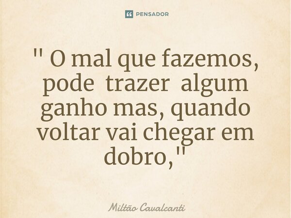 " O mal que fazemos, pode trazer algum ganho mas, quando voltar vai chegar em dobro,"... Frase de Miltão Cavalcanti.