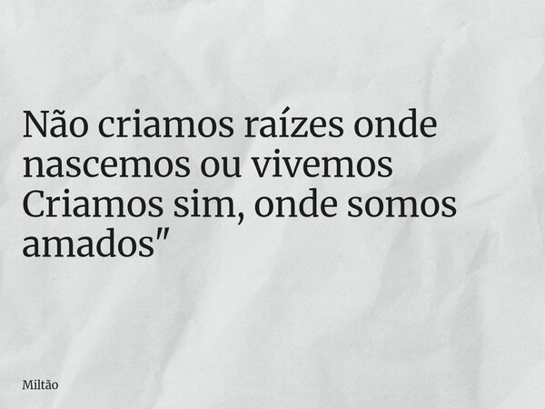 Não criamos raízes onde nascemos ou vivemos Criamos sim, onde somos amados"... Frase de Miltão.