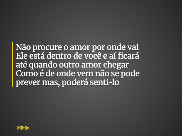 Não procure o amor por onde vai Ele está dentro de você e aí ficará até quando outro amor chegar Como é de onde vem não se pode prever mas, poderá senti-lo... Frase de Miltão.