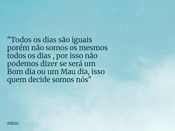 "Todos os dias são iguais porém não somos os mesmos todos os dias , por isso não podemos dizer se será um Bom dia ou umMau dia, isso quem decide somos nós&... Frase de Miltão.