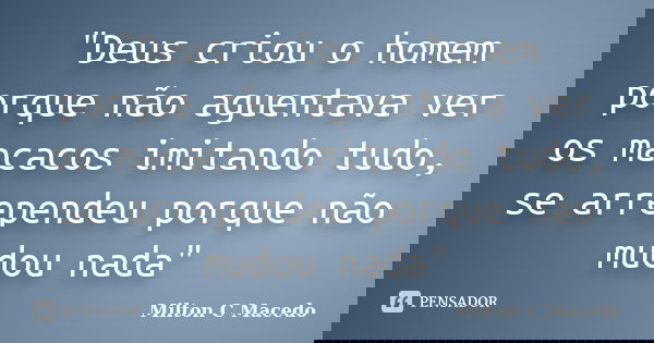 "Deus criou o homem porque não aguentava ver os macacos imitando tudo, se arrependeu porque não mudou nada"... Frase de Milton C Macedo.