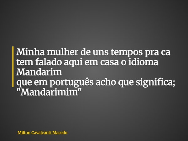 Minha mulher de uns tempos pra ca tem falado aqui em casa o idioma Mandarim que em português acho que significa; "Mandarimim"... Frase de Milton Cavalcanti Macedo.
