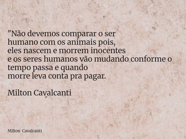 "Não devemos comparar o ser humano com os animais pois, eles nascem e morrem inocentes e os seres humanos vão mudando conforme o tempo passa e quando morre... Frase de Milton Cavalcanti.