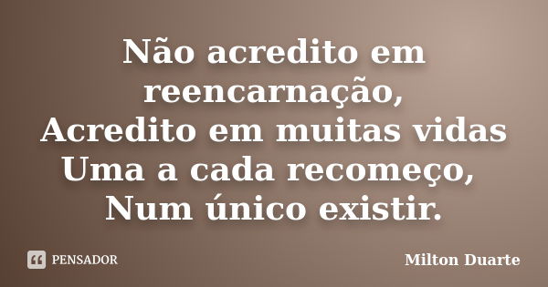 Não acredito em reencarnação, Acredito em muitas vidas Uma a cada recomeço, Num único existir.... Frase de Milton Duarte.