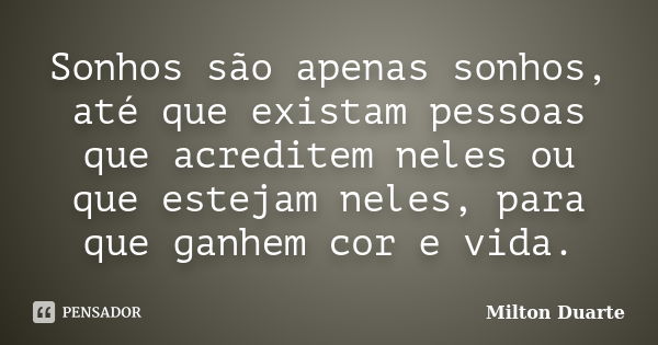 Sonhos são apenas sonhos, até que existam pessoas que acreditem neles ou que estejam neles, para que ganhem cor e vida.... Frase de Milton Duarte.