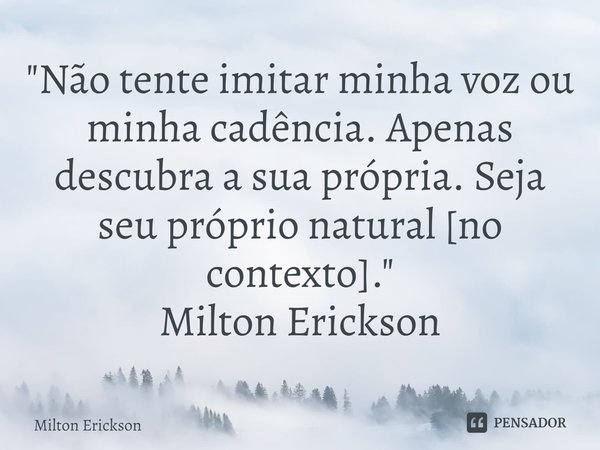 ⁠"Não tente imitar minha voz ou minha cadência. Apenas descubra a sua própria. Seja seu próprio natural [no contexto]."
Milton Erickson... Frase de Milton Erickson.