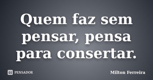 Quem faz sem pensar, pensa para consertar.... Frase de Milton Ferreira.