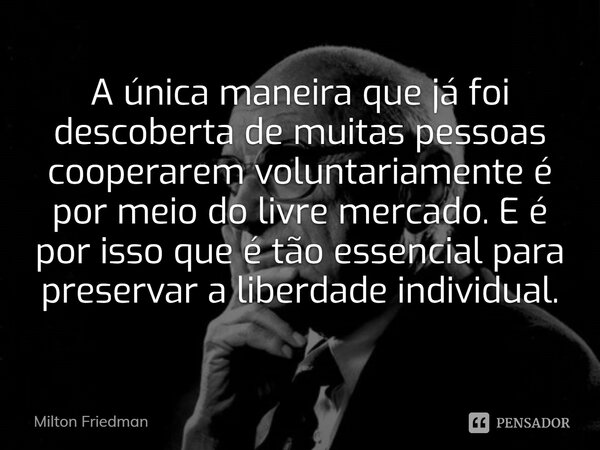 ⁠A única maneira que já foi descoberta de muitas pessoas cooperarem voluntariamente é por meio do livre mercado. E é por isso que é tão essencial para preservar... Frase de Milton Friedman.