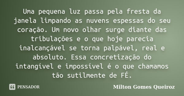 Uma pequena luz passa pela fresta da janela limpando as nuvens espessas do seu coração. Um novo olhar surge diante das tribulações e o que hoje parecia inalcanç... Frase de Milton Gomes Queiroz.