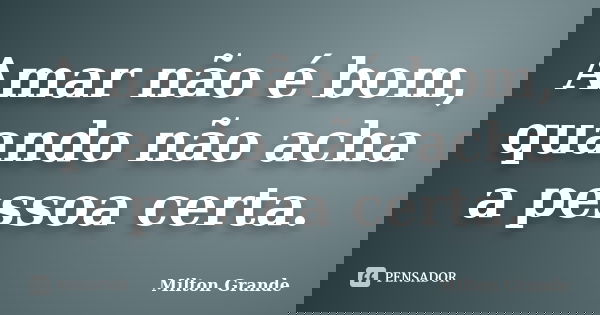 Amar não é bom, quando não acha a pessoa certa.... Frase de Milton Grande.