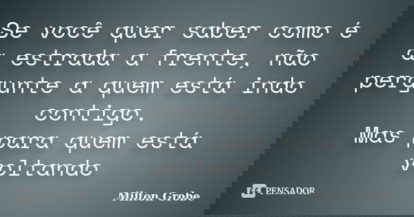 Se você quer saber como é a estrada a frente, não pergunte a quem está indo contigo. Mas para quem está voltando... Frase de Milton Grobe.