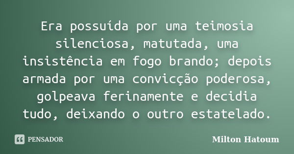 Era possuída por uma teimosia silenciosa, matutada, uma insistência em fogo brando; depois armada por uma convicção poderosa, golpeava ferinamente e decidia tud... Frase de Milton Hatoum.