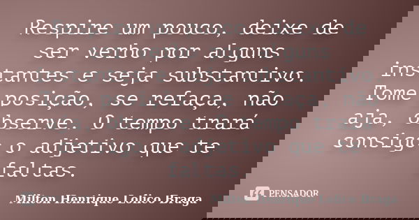 Respire um pouco, deixe de ser verbo por alguns instantes e seja substantivo. Tome posição, se refaça, não aja, observe. O tempo trará consigo o adjetivo que te... Frase de Milton Henrique Lolico Braga.