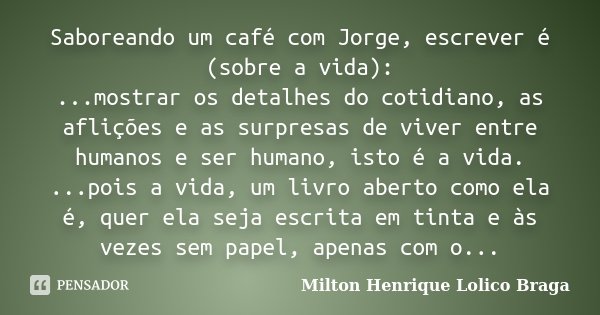 Saboreando um café com Jorge, escrever é (sobre a vida): ...mostrar os detalhes do cotidiano, as aflições e as surpresas de viver entre humanos e ser humano, is... Frase de Milton Henrique Lolico Braga.