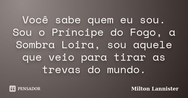 Você sabe quem eu sou. Sou o Príncipe do Fogo, a Sombra Loira, sou aquele que veio para tirar as trevas do mundo.... Frase de Milton Lannister.