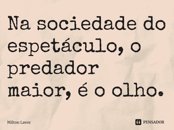 Na sociedade do espetáculo, o predador maior, é o olho.... Frase de Milton Lavor.