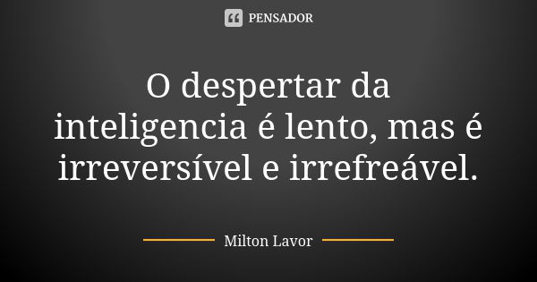 O despertar da inteligencia é lento, mas é irreversível e irrefreável.... Frase de Milton Lavor.